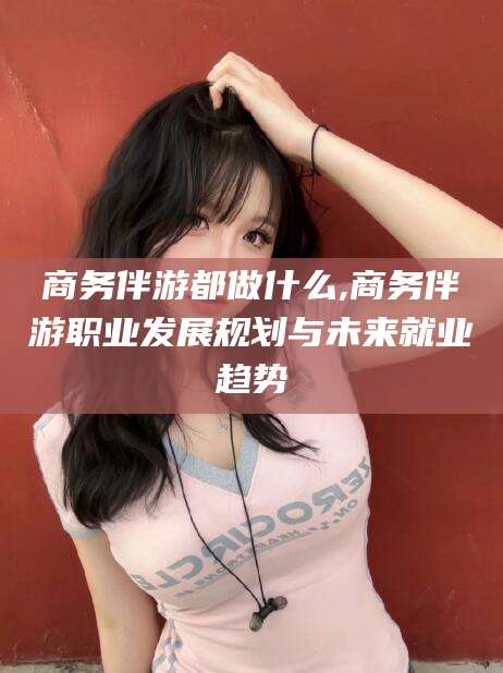 诸暨商务伴游都做什么,商务伴游职业发展规划与未来就业趋势