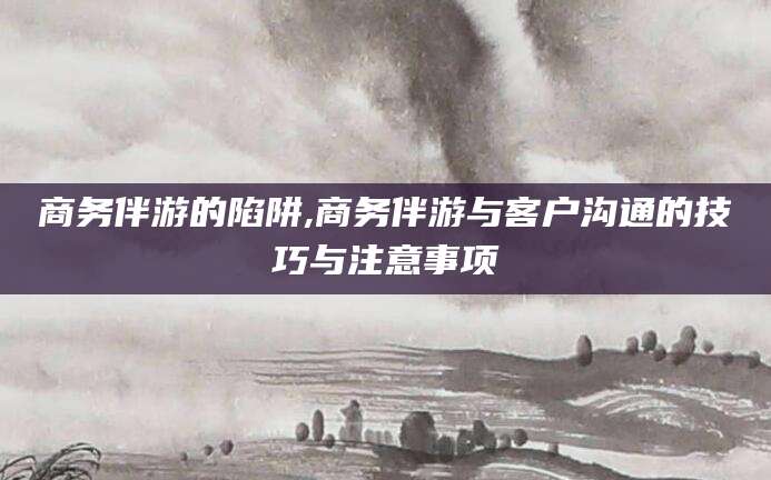 诸暨商务伴游的陷阱,商务伴游与客户沟通的技巧与注意事项