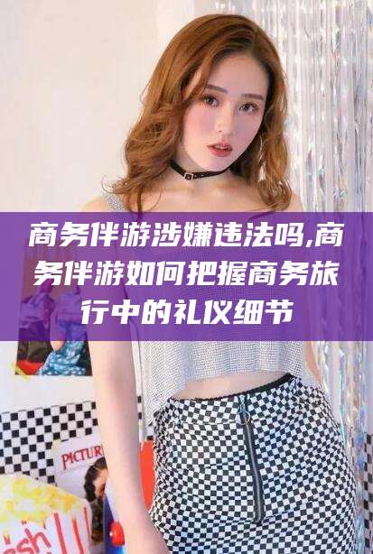 诸暨商务伴游涉嫌违法吗,商务伴游如何把握商务旅行中的礼仪细节