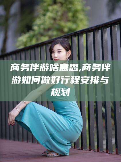 诸暨商务伴游啥意思,商务伴游如何做好行程安排与规划