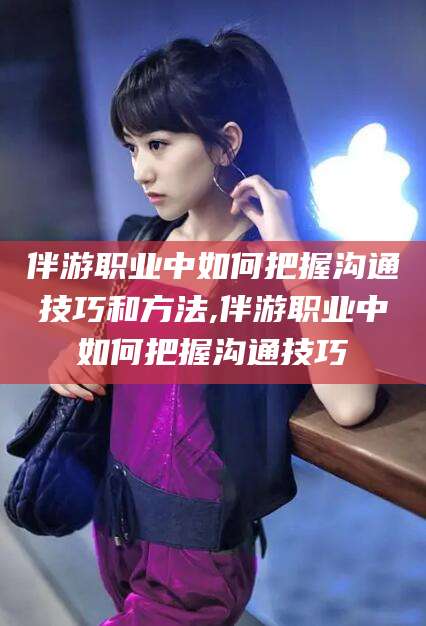 诸暨伴游职业中如何把握沟通技巧和方法,伴游职业中如何把握沟通技巧