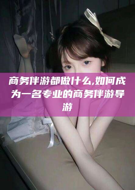 诸暨商务伴游都做什么,如何成为一名专业的商务伴游导游