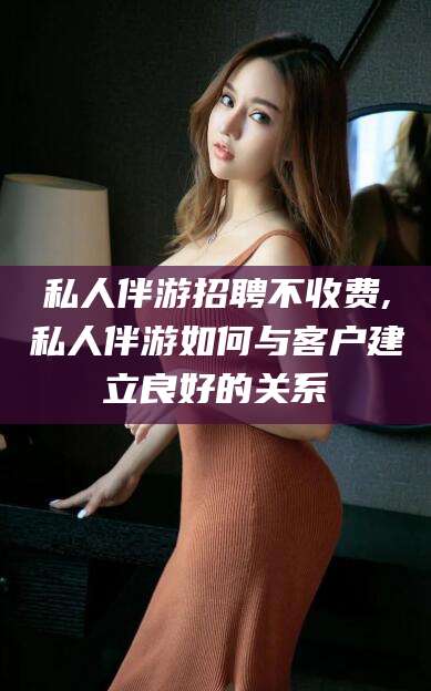 诸暨私人伴游招聘不收费,私人伴游如何与客户建立良好的关系