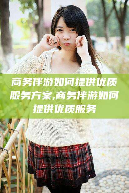 诸暨商务伴游如何提供优质服务方案,商务伴游如何提供优质服务