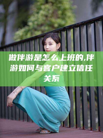 诸暨做伴游是怎么上班的,伴游如何与客户建立信任关系