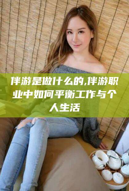 诸暨伴游是做什么的,伴游职业中如何平衡工作与个人生活