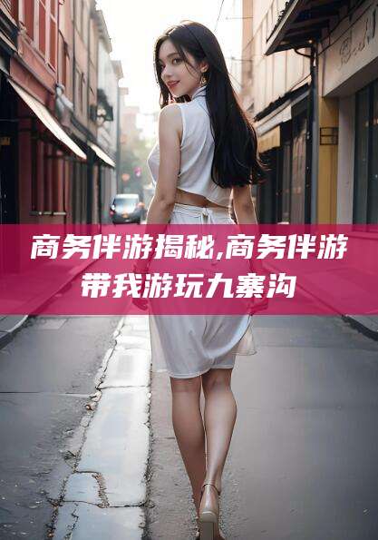 诸暨商务伴游揭秘,商务伴游带我游玩九寨沟