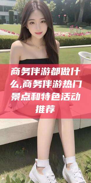 诸暨商务伴游都做什么,商务伴游热门景点和特色活动推荐