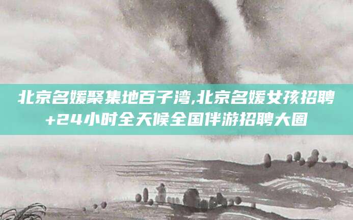 诸暨北京名媛聚集地百子湾,北京名媛女孩招聘+24小时全天候全国伴游招聘大圈