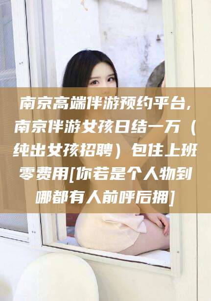 诸暨南京高端伴游预约平台,南京伴游女孩日结一万（纯出女孩招聘）包住上班零费用[你若是个人物到哪都有人前呼后拥]