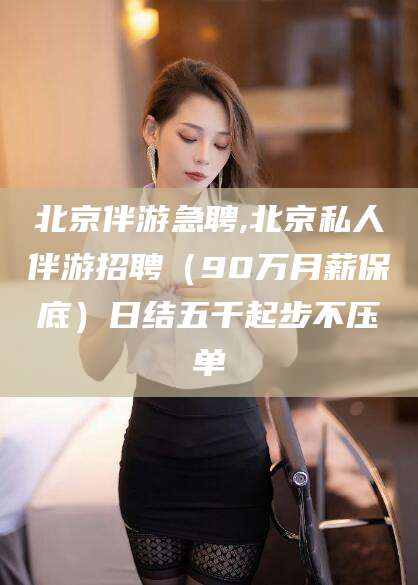 诸暨北京伴游急聘,北京私人伴游招聘（90万月薪保底）日结五千起步不压单