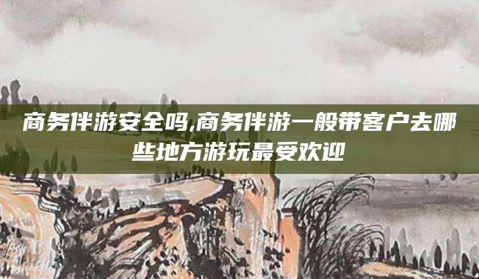 商务伴游安全吗,商务伴游一般带客户去哪些地方游玩最受欢迎
