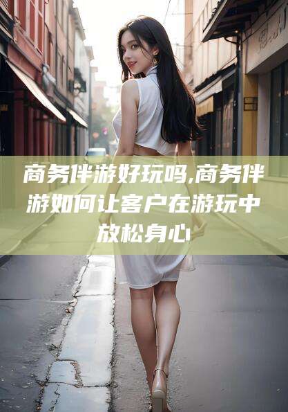 诸暨商务伴游好玩吗,商务伴游如何让客户在游玩中放松身心