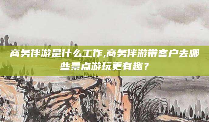 诸暨商务伴游是什么工作,商务伴游带客户去哪些景点游玩更有趣？