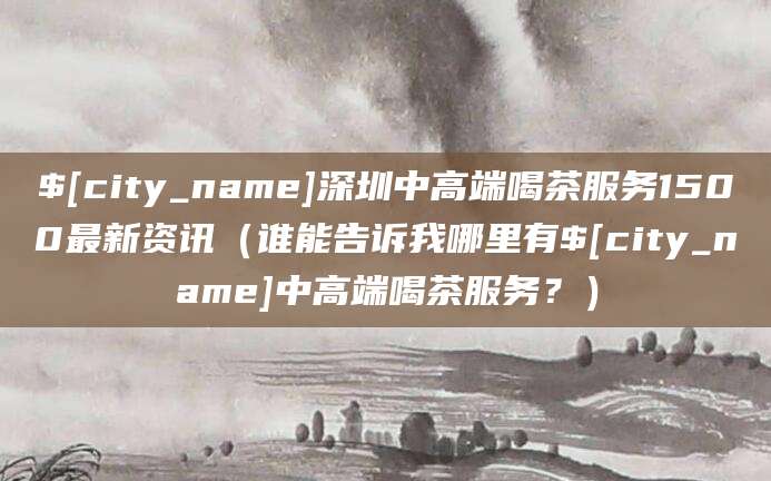 诸暨深圳中高端喝茶服务1500最新资讯(谁能告诉我哪里有诸暨中高端喝茶服务?)