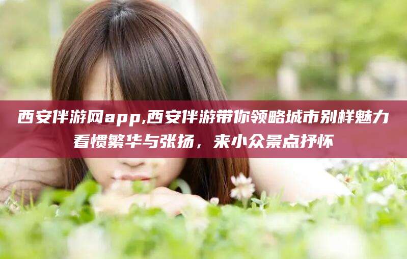 诸暨西安伴游网app,西安伴游带你领略城市别样魅力看惯繁华与张扬，来小众景点抒怀