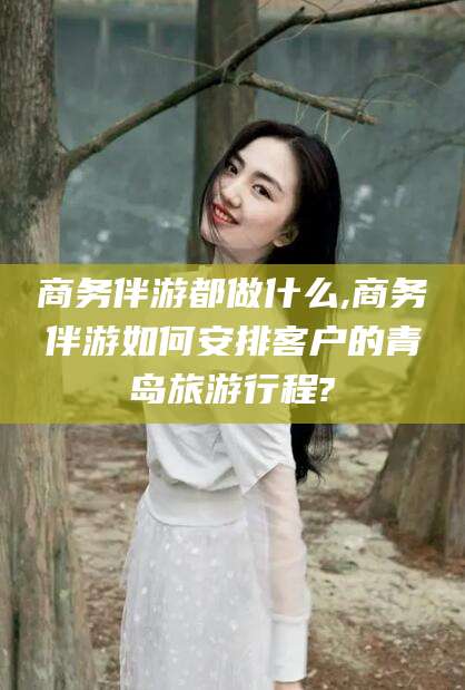 诸暨商务伴游都做什么,商务伴游如何安排客户的青岛旅游行程?