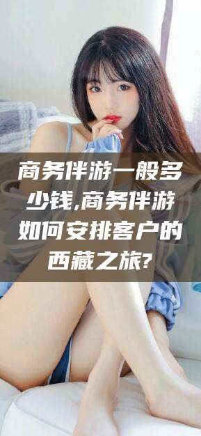 诸暨商务伴游一般多少钱,商务伴游如何安排客户的西藏之旅?