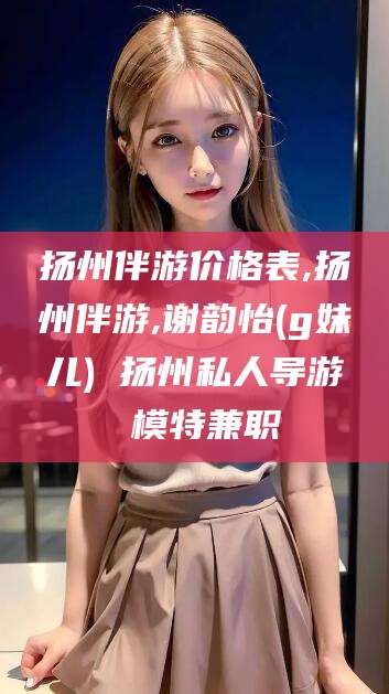 诸暨扬州伴游价格表,扬州伴游,谢韵怡(g妹儿) 扬州私人导游 模特兼职