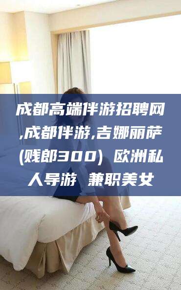诸暨成都高端伴游招聘网,成都伴游,吉娜丽萨(贱郎300) 欧洲私人导游 兼职美女