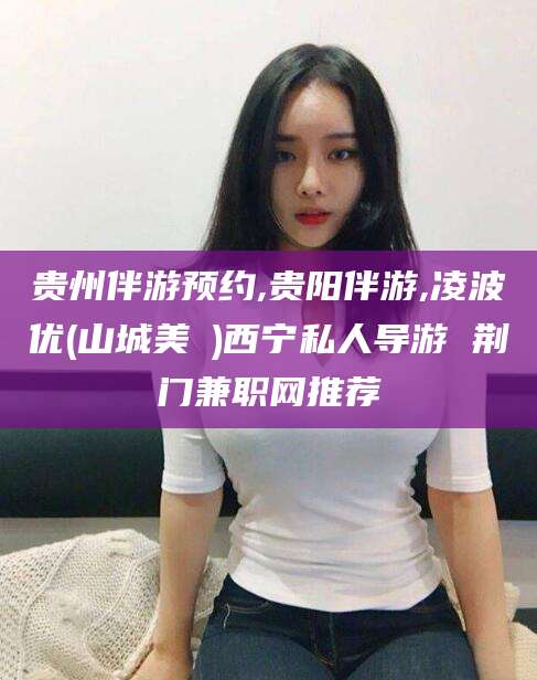 诸暨贵州伴游预约,贵阳伴游,凌波优(山城美姫)西宁私人导游 荆门兼职网推荐