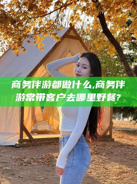 诸暨商务伴游都做什么,商务伴游常带客户去哪里野餐?