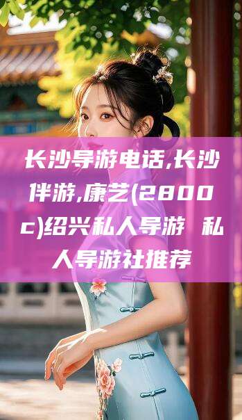 诸暨长沙导游电话,长沙伴游,康艺(2800c)绍兴私人导游 私人导游社推荐