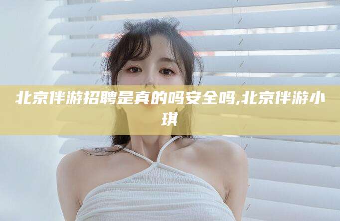 诸暨北京伴游招聘是真的吗安全吗,北京伴游小琪