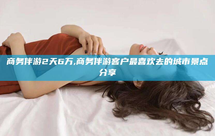 诸暨商务伴游2天6万,商务伴游客户最喜欢去的城市景点分享