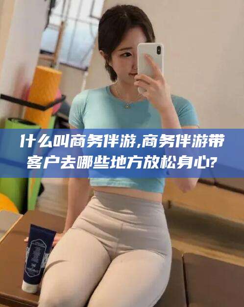 诸暨什么叫商务伴游,商务伴游带客户去哪些地方放松身心?