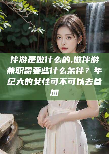 诸暨伴游是做什么的,做伴游兼职需要些什么条件？年纪大的女性可不可以去参加