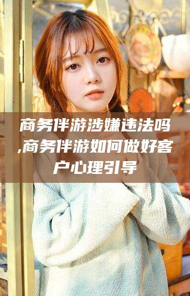 诸暨商务伴游涉嫌违法吗,商务伴游如何做好客户心理引导