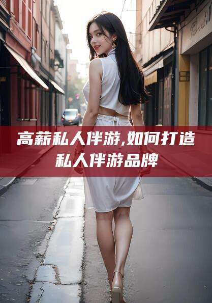 诸暨高薪私人伴游,如何打造私人伴游品牌