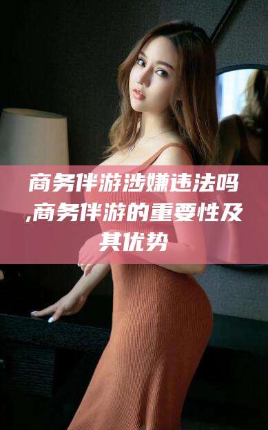 诸暨商务伴游涉嫌违法吗,商务伴游的重要性及其优势