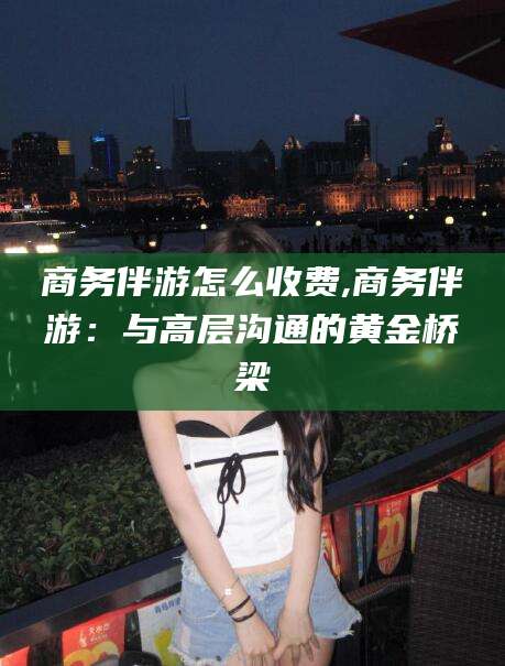 诸暨商务伴游怎么收费,商务伴游：与高层沟通的黄金桥梁