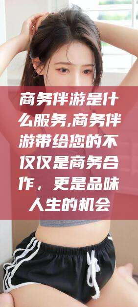 诸暨商务伴游是什么服务,商务伴游带给您的不仅仅是商务合作，更是品味人生的机会