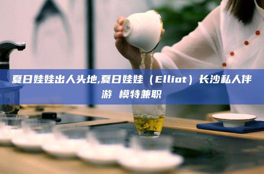 诸暨夏日娃娃出人头地,夏日娃娃（Elliot）长沙私人伴游 模特兼职