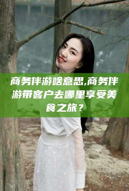 诸暨商务伴游啥意思,商务伴游带客户去哪里享受美食之旅？