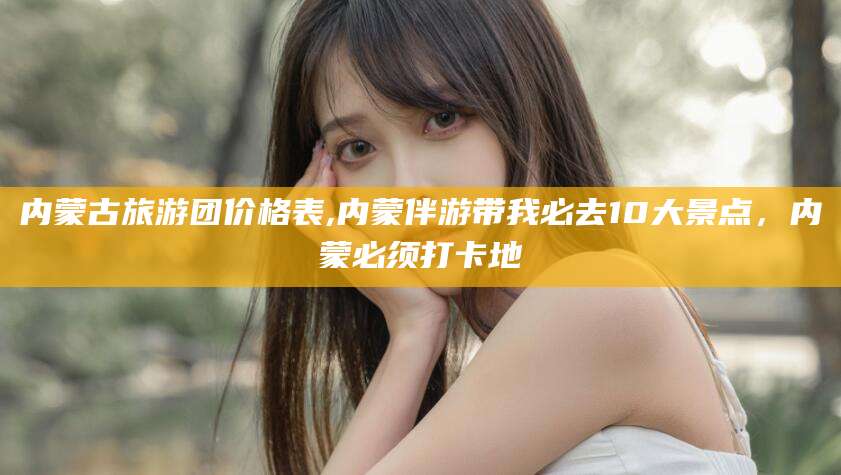 诸暨内蒙古旅游团价格表,内蒙伴游带我必去10大景点，内蒙必须打卡地