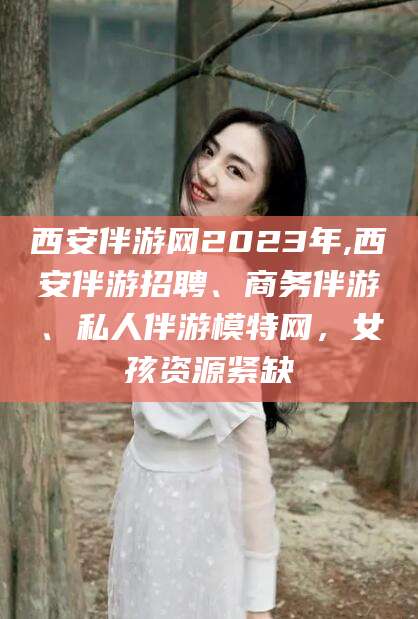 诸暨西安伴游网2023年,西安伴游招聘、商务伴游、私人伴游模特网，女孩资源紧缺