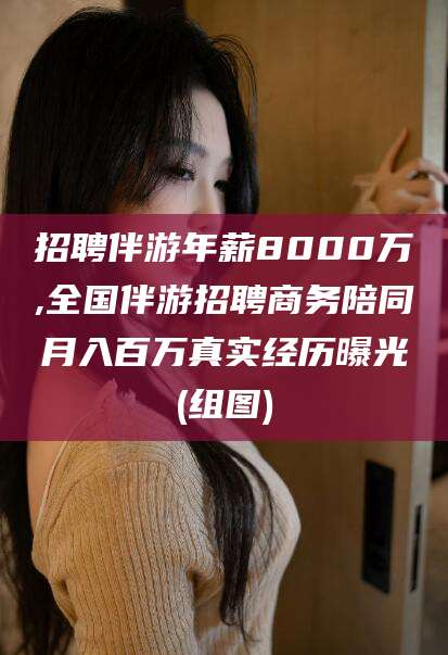 诸暨招聘伴游年薪8000万,全国伴游招聘商务陪同月入百万真实经历曝光(组图)