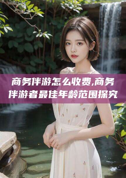 诸暨商务伴游怎么收费,商务伴游者最佳年龄范围探究