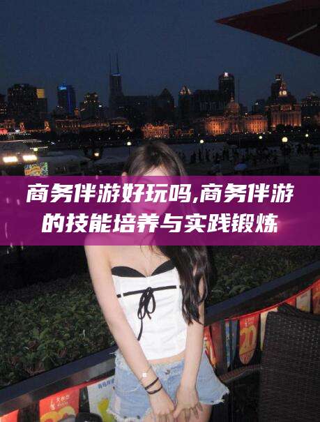 诸暨商务伴游好玩吗,商务伴游的技能培养与实践锻炼