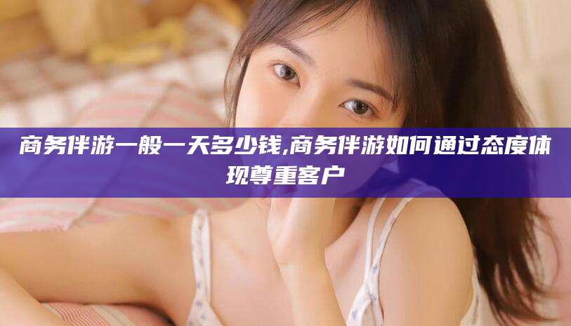 诸暨商务伴游一般一天多少钱,商务伴游如何通过态度体现尊重客户