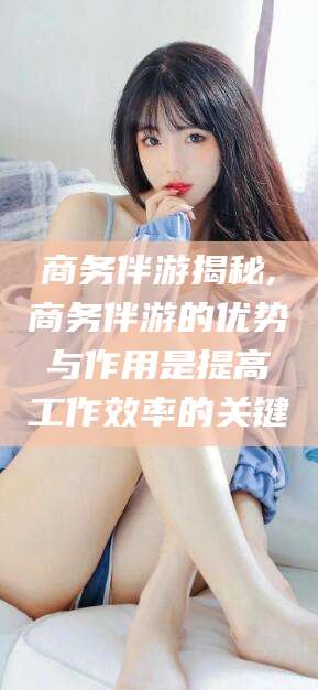 诸暨商务伴游揭秘,商务伴游的优势与作用是提高工作效率的关键