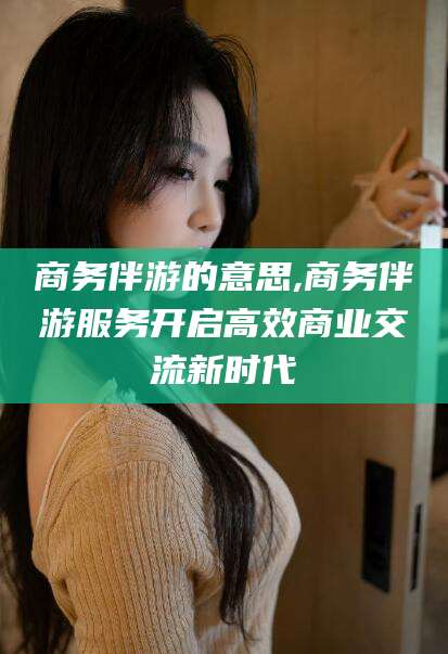 诸暨商务伴游的意思,商务伴游服务开启高效商业交流新时代