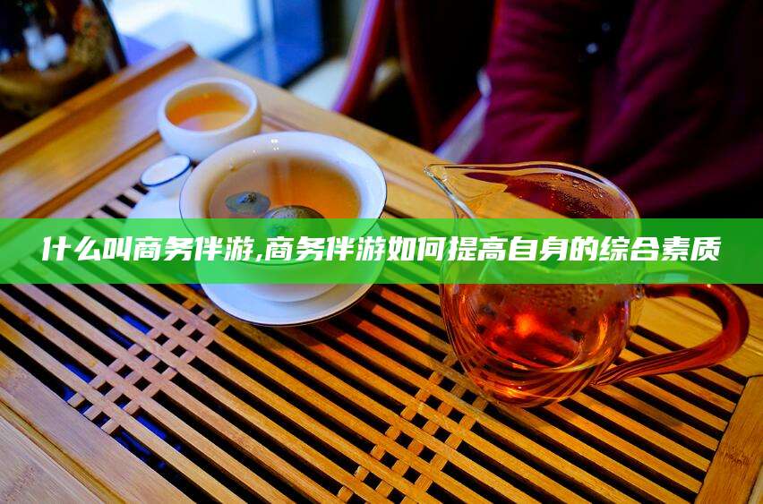 诸暨什么叫商务伴游,商务伴游如何提高自身的综合素质