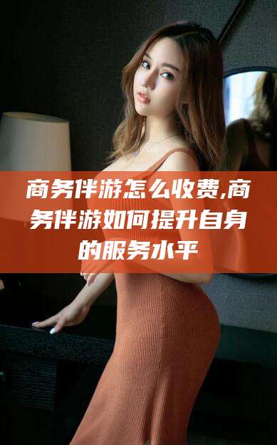 诸暨商务伴游怎么收费,商务伴游如何提升自身的服务水平