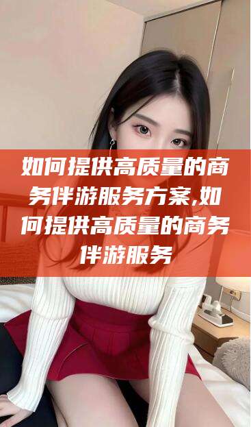 诸暨如何提供高质量的商务伴游服务方案,如何提供高质量的商务伴游服务